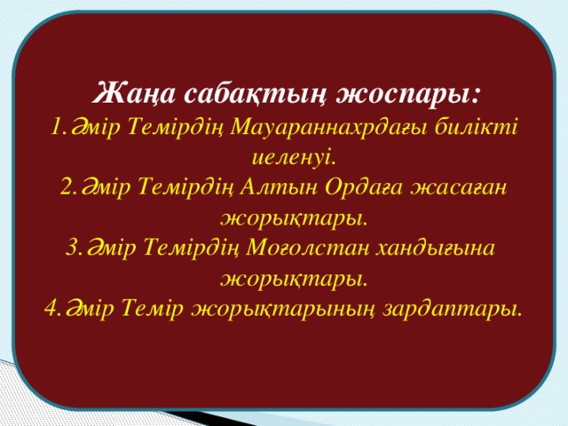 Жаңа сабақтың жоспары: Әмір Темірдің Мауараннахрдағы билікті иеленуі. Әмір Темірдің Алтын Ордаға жасаған жорықтары. Әмір Темірдің Моғолстан хандығына жорықтары. Әмір Темір жорықтарының зардаптары.