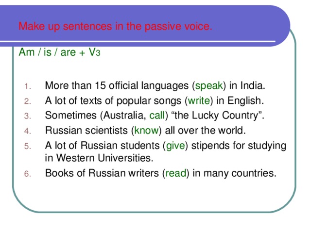 Make up sentences in the passive voice.   Am / is / are + V 3