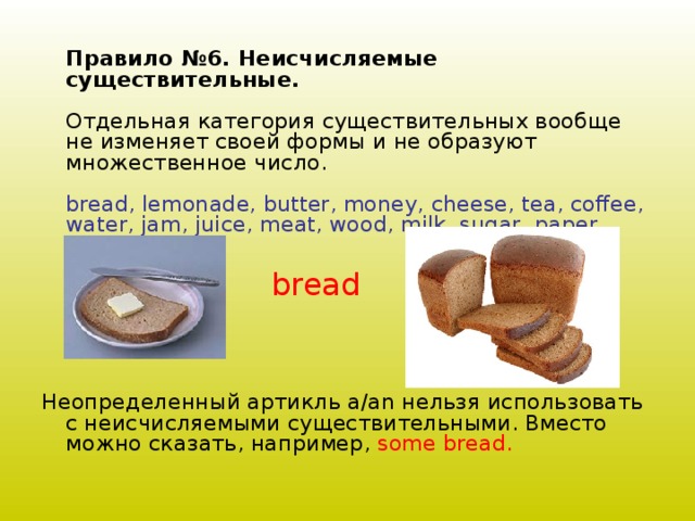 Правило №6. Неисчисляемые существительные.   Отдельная категория существительных вообще не изменяет своей формы и не образуют множественное число.   bread, lemonade, butter, money, cheese, tea, coffee, water, jam, juice, meat, wood, milk, sugar, paper    Неопределенный артикль a/an нельзя использовать с неисчисляемыми существительными. Вместо можно сказать, например, some bread.   bread