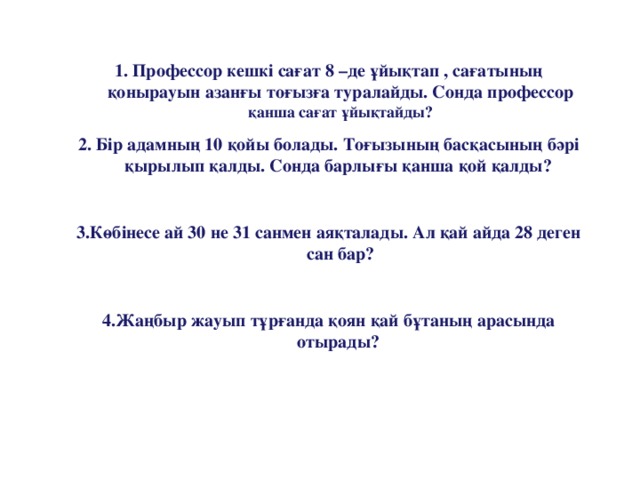 1. Профессор кешкі сағат 8 –де ұйықтап , сағатының қонырауын азанғы тоғызға туралайды. Сонда профессор қанша сағат ұйықтайды? 2. Бір адамның 10 қойы болады. Тоғызының басқасының бәрі қырылып қалды. Сонда барлығы қанша қой қалды?  3.Көбінесе ай 30 не 31 санмен аяқталады. Ал қай айда 28 деген сан бар?  4.Жаңбыр жауып тұрғанда қоян қай бұтаның арасында отырады?