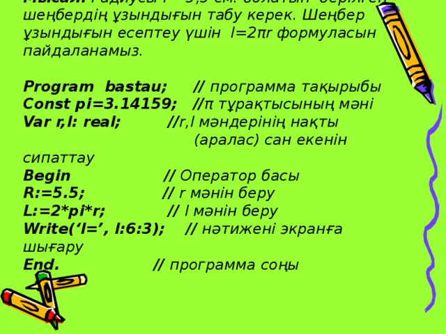 Мысал. Радиусы r =5,5 см. болатын берілген шеңбердің ұзындығын табу керек. Шеңбер ұзындығын есептеу үшін l=2 π r формуласын пайдаланамыз.   Program bastau; // программа тақырыбы  Const pi=3.14159; // π тұрақтысының мәні  Var r,l: real; // r,l мәндерінің нақты  (аралас) сан екенін сипаттау  Begin //  Оператор басы  R :=5.5; // r мәнін беру  L:=2*pi*r; // l мәнін беру  Write(‘l=’, l:6:3); // нәтижені экранға шығару  End. // программа соңы