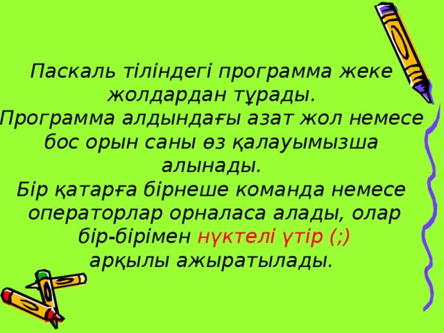 Паскаль тіліндегі программа жеке жолдардан тұрады. Программа алдындағы азат жол немесе бос орын саны өз қалауымызша алынады. Бір қатарға бірнеше команда немесе операторлар орналаса алады, олар  бір-бірімен нүктелі үтір (;)  арқылы ажыратылады.