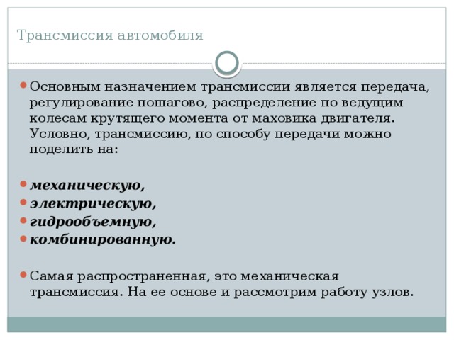 Трансмиссия автомобиля   Основным назначением трансмиссии является передача, регулирование пошагово, распределение по ведущим колесам крутящего момента от маховика двигателя. Условно, трансмиссию, по способу передачи можно поделить на: механическую, электрическую, гидрообъемную, комбинированную.