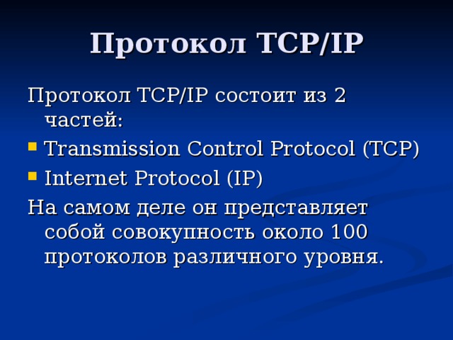 Протокол TCP/IP Протокол TCP/ IP состоит из 2 частей: Transmission Control Protocol (TCP) Internet Protocol (IP) На самом деле он представляет собой совокупность около 100 протоколов различного уровня.