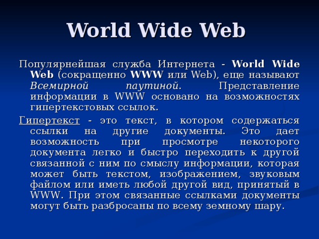 World Wide Web Популярнейшая служба Интернета - World Wide Web (сокращенно WWW или Web ), еще называют Всемирной паутиной . Представление информации в WWW основано на возможностях гипертекстовых ссылок. Гипертекст - это текст, в котором содержаться ссылки на другие документы. Это дает возможность при просмотре некоторого документа легко и быстро переходить к другой связанной с ним по смыслу информации, которая может быть текстом, изображением, звуковым файлом или иметь любой другой вид, принятый в WWW . При этом связанные ссылками документы могут быть разбросаны по всему земному шару.