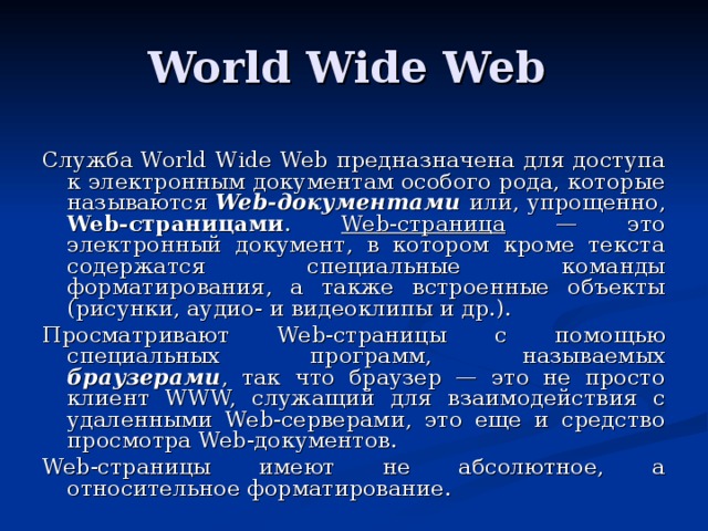 World Wide Web Служба World Wide Web предназначена для доступа к электронным документам особого рода, которые называются Web-документами или, упрощенно, Web-страницами . Web-страница — это электронный документ, в котором кроме текста содержатся специальные команды форматирования, а также встроенные объекты (рисунки, аудио- и видеоклипы и др.). Просматривают Web-страницы с помощью специальных программ, называемых браузерами , так что браузер — это не просто клиент W W W, служащий для взаимодействия с удаленными We b -серверами, это еще и средство просмотра We b -документов. Web-страницы имеют не абсолютное, а относительное форматирование.