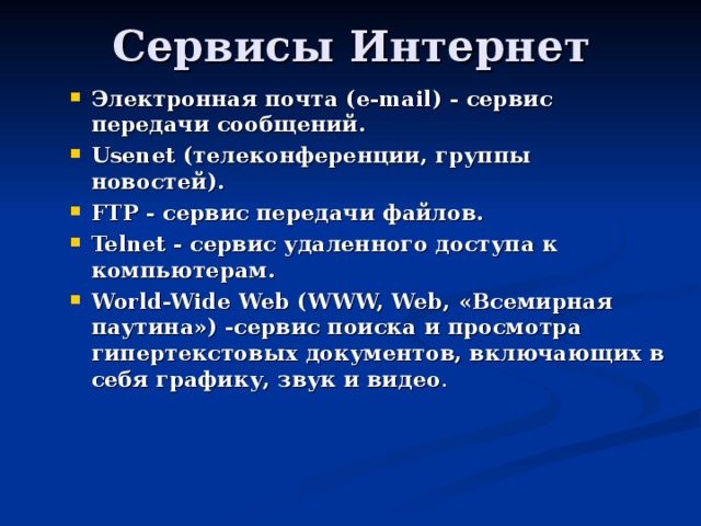 Электронная почта ( e-mail) - сервис передачи сообщений. Usenet (телеконференции, группы новостей). FTP - сервис передачи файлов. Telnet - сервис удаленного доступа к компьютерам. World-Wide Web (WWW, Web, «Всемирная паутина») -сервис поиска и просмотра гипертекстовых документов, включающих в себя графику, звук и видео .