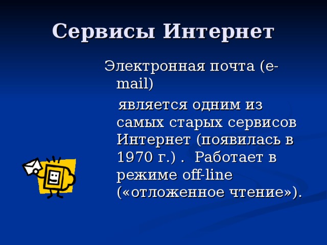 Электронная почта ( e-mail)  является одним из самых старых сервисов Интернет (появилась в 1970 г.) . Работает в режиме off-line ( «отложенное чтение»).