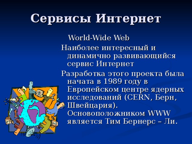 World-Wide Web Наиболее интересный и динамично развивающийся сервис Интернет Разработка этого проекта была начата в 1989 году в Европейском центре ядерных исследований (CERN , Берн, Швейцария) . Основоположником WWW является Тим Бернерс – Ли.