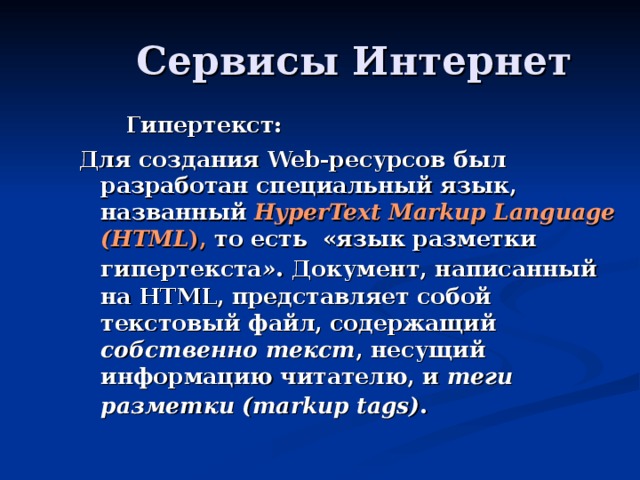 Гипертекст: Для создания Web -ресурсов был разработан специальный язык, названный HyperText Markup Language (HTML ), то есть «язык разметки гипертекста » .  Документ, написанный на HTML, представляет собой текстовый файл, содержащий собственно текст , несущий информацию читателю, и теги разметки (markup tags) .