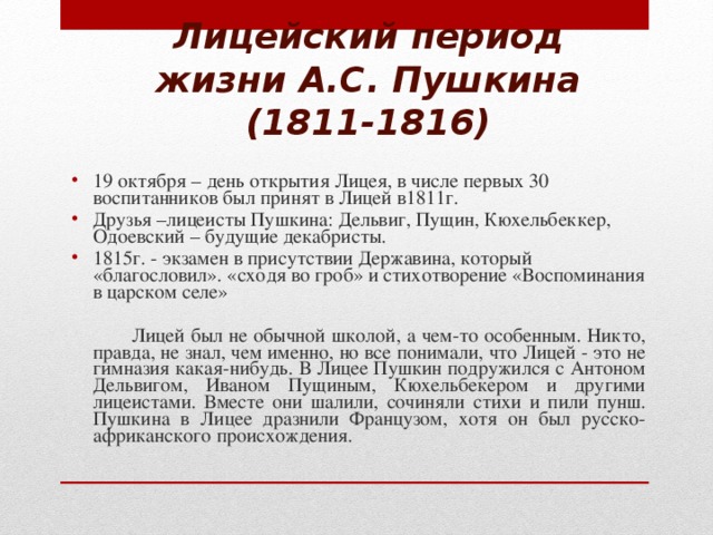 Лицейский период жизни А.С. Пушкина (1811-1816) 19 октября – день открытия Лицея, в числе первых 30 воспитанников был принят в Лицей в1811г. Друзья –лицеисты Пушкина: Дельвиг, Пущин, Кюхельбеккер, Одоевский – будущие декабристы. 1815г. - экзамен в присутствии Державина, который «благословил». «сходя во гроб» и стихотворение «Воспоминания в царском селе»  Лицей был не обычной школой, а чем-то особенным. Никто, правда, не знал, чем именно, но все понимали, что Лицей - это не гимназия какая-нибудь. В Лицее Пушкин подружился с Антоном Дельвигом, Иваном Пущиным, Кюхельбекером и другими лицеистами. Вместе они шалили, сочиняли стихи и пили пунш. Пушкина в Лицее дразнили Французом, хотя он был русско-африканского происхождения.