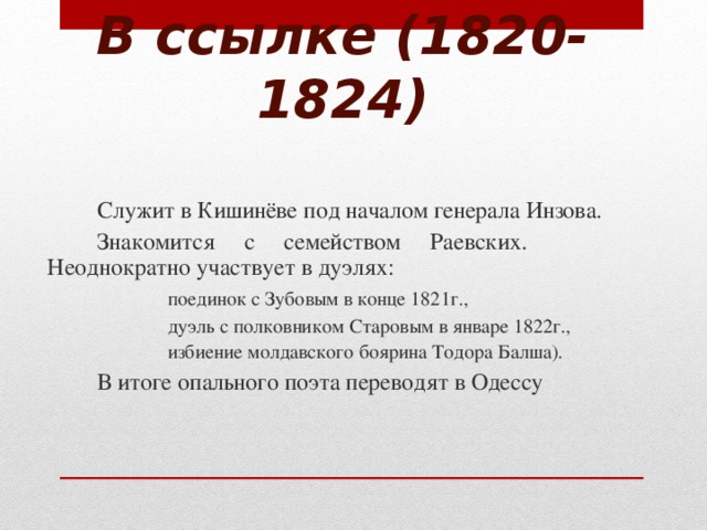 В ссылке (1820-1824)   Служит в Кишинёве под началом генерала Инзова.   Знакомится с семейством Раевских.   Неоднократно участвует в дуэлях:    поединок с Зубовым в конце 1821г.,    дуэль с полковником Старовым в январе 1822г.,    избиение молдавского боярина Тодора Балша).   В итоге опального поэта переводят в Одессу