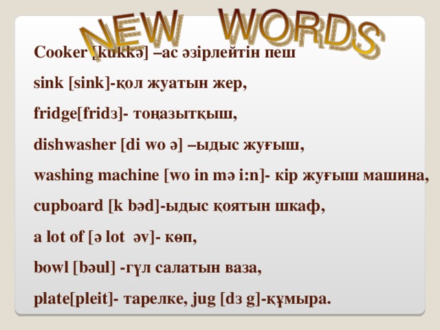 Cooker [kukkә] –ас әзірлейтін пеш   sink [sink]-қол жуатын жер,  fridge[fridз]- тоңазытқыш,  dishwasher [di wo ә] –ыдыс жуғыш,  washing machine [wo in mә i:n]- кір жуғыш машина,  cupboard [k bәd]-ыдыс қоятын шкаф,  a lot of [ә lot әv]- көп,   bowl [bәul] -гүл салатын ваза,   plate[pleit]- тарелке, jug [dз g]-құмыра.