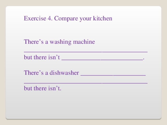 Exercise 4. Compare your kitchen There’s a washing machine ______________________________________ but there isn’t _________________________. There’s a dishwasher ____________________ ______________________________________ but there isn’t.