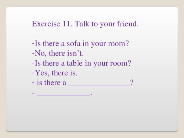 Exercise 11. Talk to your friend. Is there a sofa in your room? No, there isn’t. Is there a table in your room? Yes, there is.  is there a _______________? - _____________.