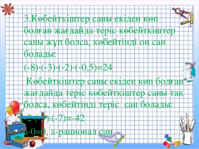 3.Көбейткіштер саны екіден көп болған жағдайда теріс көбейткіштер саны жұп болса, көбейтінді оң сан болады: (-8)∙(-3)∙(-2)∙(-0,5)=24  Көбейткіштер саны екіден көп болған жағдайда теріс көбейткіштер саны тақ болса, көбейтінді теріс сан болады: -2∙(-3)∙(-7)=-42 а∙0=0, а-рационал сан