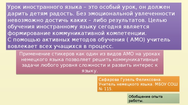 Урок иностранного языка – это особый урок, он должен дарить детям радость. Без эмоциональной увлеченности невозможно достичь каких – либо результатов. Целью обучения иностранному языку сегодня является формирование коммуникативной компетенции. С помощью активных методов обучения ( АМО) учитель вовлекает всех учащихся в процесс. Применение стикеров как один из видов АМО на уроках немецкого языка позволяет решить коммуникативные задачи любого уровня сложности и развить интерес к языку. Сафарова Гузель Феликсовна. Учитель немецкого языка. МБОУ СОШ № 115. Обобщение опыта работы.