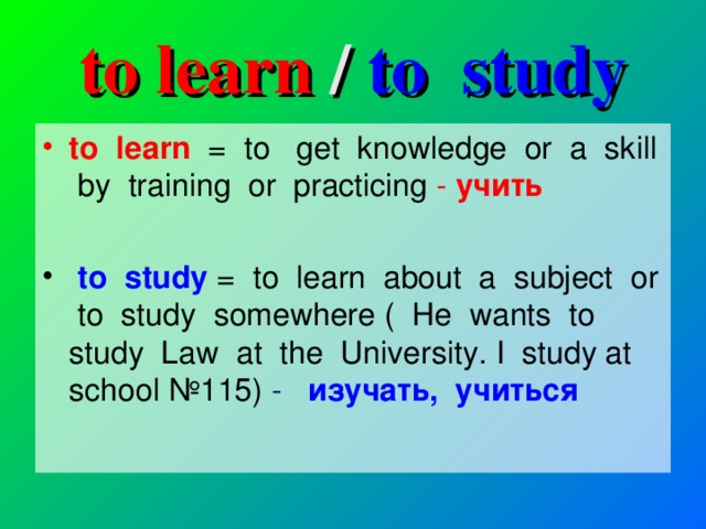 to learn /  to study to learn = to get knowledge or a skill by training or practicing  -  учить   to study = to learn about a subject or to study somewhere ( He wants to study Law at the University. I study at school № 115) -   изучать , учиться