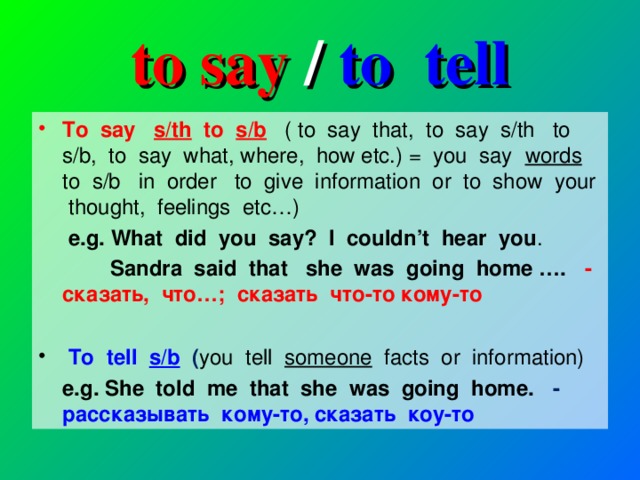 to say / to tell To say s/th to s/b  ( to say that, to say s/th to s/b, to say what, where, how etc.) = you say words to s/b in order to give information or to show your thought, feelings etc…)  e.g. What did you say? I couldn’t hear you .  Sandra said that she was going home …. -  сказать, что … ; сказать что-то кому-то  To tell s/b  ( you tell someone facts or information)  e.g. She told me that she was going home. - рассказывать кому-то , c казать коу-то