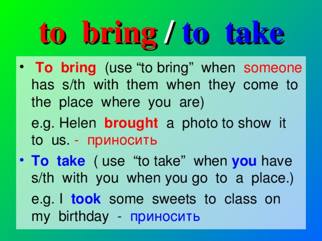 to bring / to take  To bring (use “to bring” when someone has s/th with them when they come to the place where you are)  e.g. Helen brought a photo to show it to us. - приносить To take ( use “to take” when you have s/th with you when you go to a place.)  e.g.  I took some sweets to class on my birthday - приносить