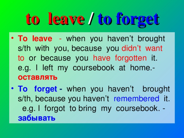 to leave / to forget To leave - when you haven’t brought s/th with you, because you didn’t want to or because you have forgotten it. e.g. I left my coursebook at home.- оставлять To forget - when you haven’t brought s/th, because you haven’t remembered it. e.g. I forgot to bring my coursebook . - забывать