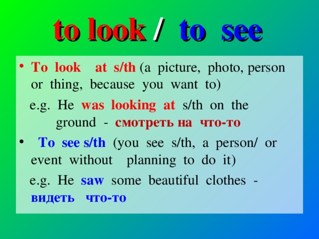 to look / to see To look at s/th (a picture, photo, person or thing, because you want to)  e.g. He was looking at s/th on the ground - смотреть на   что-то   To see s/th  ( you see s/th, a person/ or event without planning to do it )  e.g. He saw some beautiful clothes - видеть  что-то