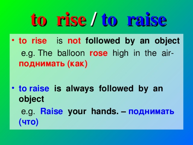 to rise / to raise to rise is  not followed by an object  e.g. The balloon rose high in the air- поднимать (как)   to raise is always followed by an object  e.g. Raise   your hands. – поднимать (что)