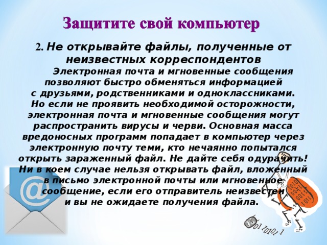 2. Не открывайте файлы, полученные от неизвестных корреспондентов         Электронная почта и мгновенные сообщения позволяют быстро обменяться информацией с друзьями, родственниками и одноклассниками. Но если не проявить необходимой осторожности, электронная почта и мгновенные сообщения могут распространить вирусы и черви. Основная масса вредоносных программ попадает в компьютер через электронную почту теми, кто нечаянно попытался открыть зараженный файл. Не дайте себя одурачить! Ни в коем случае нельзя открывать файл, вложенный в письмо электронной почты или мгновенное сообщение, если его отправитель неизвестен и вы не ожидаете получения файла.