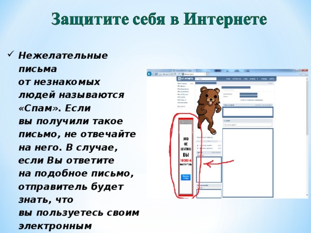 Нежелательные письма от незнакомых людей называются «Спам». Если вы получили такое письмо, не отвечайте на него. В случае, если Вы ответите на подобное письмо, отправитель будет знать, что вы пользуетесь своим электронным почтовым ящиком и будет продолжать посылать вам спам.