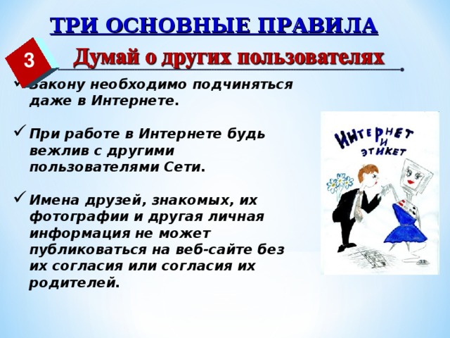 ТРИ ОСНОВНЫЕ ПРАВИЛА 3 Закону необходимо подчиняться даже в Интернете.  При работе в Интернете будь вежлив с другими пользователями Сети.  Имена друзей, знакомых, их фотографии и другая личная информация не может публиковаться на веб-сайте без их согласия или согласия их родителей.