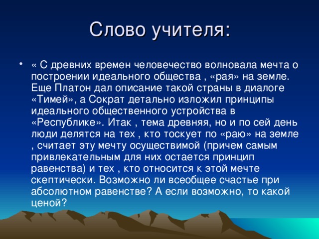 « С древних времен человечество волновала мечта о построении идеального общества , «рая» на земле. Еще Платон дал описание такой страны в диалоге «Тимей», а Сократ детально изложил принципы идеального общественного устройства в «Республике». Итак , тема древняя, но и по сей день люди делятся на тех , кто тоскует по «раю» на земле , считает эту мечту осуществимой (причем самым привлекательным для них остается принцип равенства) и тех , кто относится к этой мечте скептически. Возможно ли всеобщее счастье при абсолютном равенстве? А если возможно, то какой ценой?