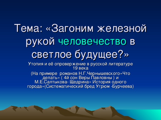 Тема: «Загоним железной рукой человечество в светлое будущее?» Утопия и её опровержение в русской литературе 19 века (На примере романов Н.Г.Чернышевского»Что делать» ( 4й сон Веры Павловны ) и М.Е.Салтыкова- Щедрина» История одного города»(Систематический бред Угрюм -Бурчеева)