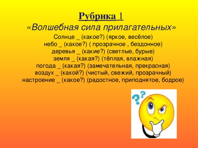 Рубрика 1 «Волшебная сила прилагательных» Солнце _ (какое?) (яркое, весёлое) небо _ (какое?) ( прозрачное , бездонное) деревья _ (какие?) (светлые, бурые) земля _ (какая?) (тёплая, влажная) погода _ (какая?) (замечательная, прекрасная) воздух _ (какой?) (чистый, свежий, прозрачный) настроение _ (какое?) (радостное, приподнятое, бодрое)