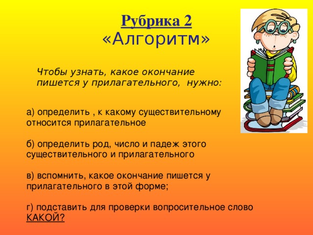 Рубрика 2  «Алгоритм» Чтобы узнать, какое окончание пишется у прилагательного, нужно: а) определить , к какому существительному относится прилагательное б) определить род, число и падеж этого существительного и прилагательного в) вспомнить, какое окончание пишется у прилагательного в этой форме; г) подставить для проверки вопросительное слово КАКОЙ?