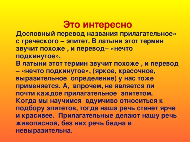 Это интересно Дословный перевод названия прилагательное» с греческого – эпитет. В латыни этот термин звучит похоже , и перевод– «нечто подкинутое», В латыни этот термин звучит похоже , и перевод – «нечто подкинутое», (яркое, красочное, выразительное определение) у нас тоже применяется. А, впрочем, не является ли почти каждое прилагательное эпитетом. Когда мы научимся вдумчиво относиться к подбору эпитетов, тогда наша речь станет ярче и красивее. Прилагательные делают нашу речь живописной, без них речь бедна и невыразительна.