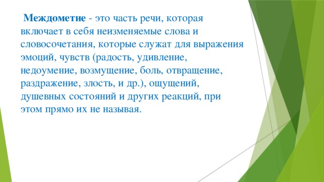   Междометие  - это часть речи, которая включает в себя неизменяемые слова и словосочетания, которые служат для выражения эмоций, чувств (радость, удивление, недоумение, возмущение, боль, отвращение, раздражение, злость, и др.), ощущений, душевных состояний и других реакций, при этом прямо их не называя.