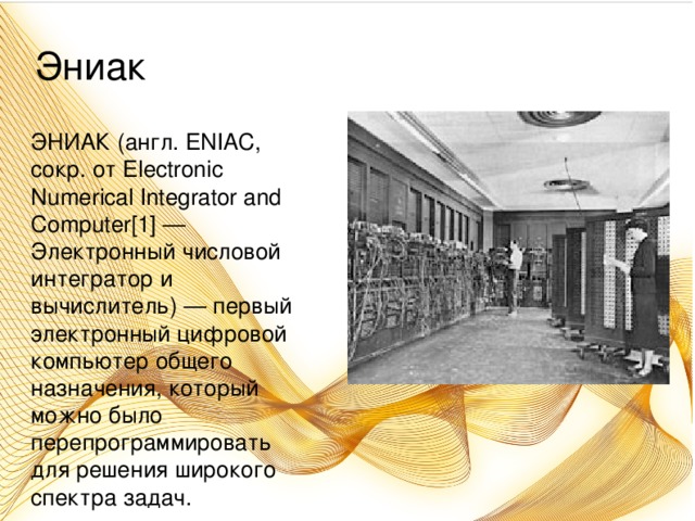 Эниак ЭНИАК (англ. ENIAC, сокр. от Electronic Numerical Integrator and Computer[1] — Электронный числовой интегратор и вычислитель) — первый электронный цифровой компьютер общего назначения, который можно было перепрограммировать для решения широкого спектра задач.
