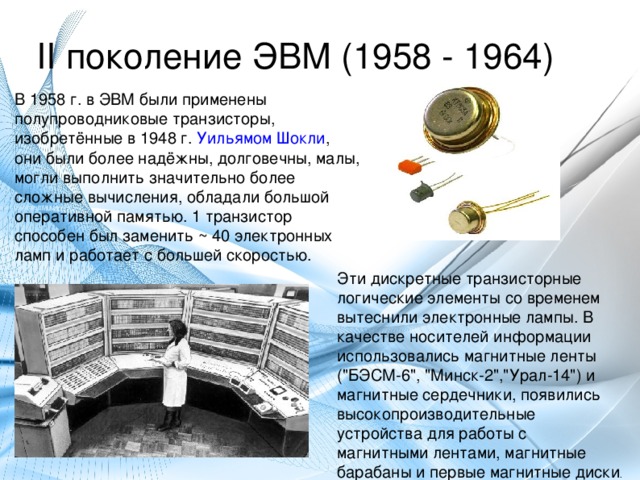 II поколение ЭВМ (1958 - 1964) В 1958 г. в ЭВМ были применены полупроводниковые транзисторы, изобретённые в 1948 г. Уильямом Шокли , они были более надёжны, долговечны, малы, могли выполнить значительно более сложные вычисления, обладали большой оперативной памятью. 1 транзистор способен был заменить ~ 40 электронных ламп и работает с большей скоростью. Эти дискретные транзисторные логические элементы со временем вытеснили электронные лампы. В качестве носителей информации использовались магнитные ленты (