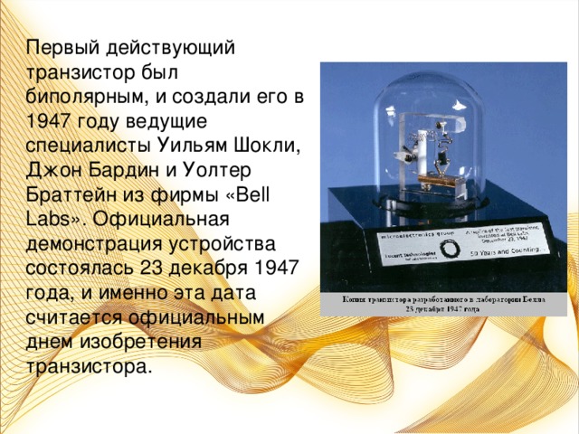 Первый действующий транзистор был биполярным, и создали его в 1947 году ведущие специалисты Уильям Шокли, Джон Бардин и Уолтер Браттейн из фирмы «Bell Labs». Официальная демонстрация устройства состоялась 23 декабря 1947 года, и именно эта дата считается официальным днем изобретения транзистора.