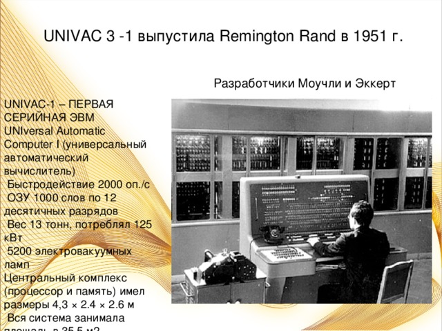 UNIVAC 3 -1 выпустила Remington Rand в 1951 г.  Разработчики Моучли и Эккерт UNIVAC-1 – ПЕРВАЯ СЕРИЙНАЯ ЭВМ UNIversal Automatic Computer I (универсальный автоматический вычислитель)  Быстродействие 2000 оп./с  ОЗУ 1000 слов по 12 десятичных разрядов  Вес 13 тонн, потреблял 125 кВт  5200 электровакуумных ламп Центральный комплекс (процессор и память) имел размеры 4,3 × 2.4 × 2.6 м  Вся система занимала площадь в 35,5 м2