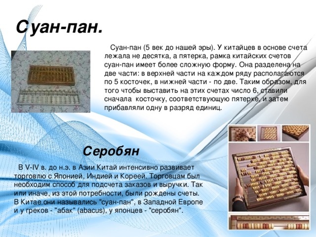 Суан-пан.  Суан-пан (5 век до нашей эры). У китайцев в основе счета лежала не десятка, а пятерка, рамка китайских счетов суан-пан имеет более сложную форму. Она разделена на две части: в верхней части на каждом ряду располагаются по 5 косточек, в нижней части - по две. Таким образом, для того чтобы выставить на этих счетах число 6, ставили сначала  косточку, соответствующую пятерке, и затем прибавляли одну в разряд единиц.   Серобян  В V-IV в. до н.э. в Азии Китай интенсивно развивает торговлю с Японией, Индией и Кореей. Торговцам был необходим способ для подсчета заказов и выручки. Так или иначе, из этой потребности, были рождены счеты. В Китае они назывались 