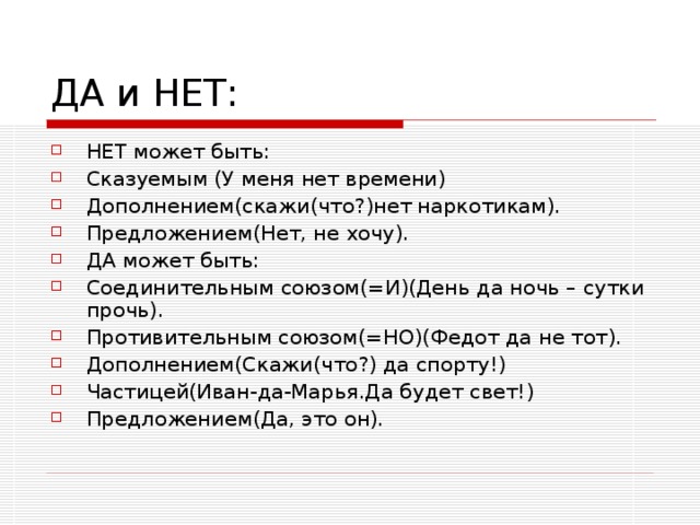 НЕТ может быть: Сказуемым (У меня нет времени) Дополнением(скажи(что?)нет наркотикам). Предложением(Нет, не хочу). ДА может быть: Соединительным союзом(=И)(День да ночь – сутки прочь). Противительным союзом(=НО)(Федот да не тот). Дополнением(Скажи(что?) да спорту!) Частицей(Иван-да-Марья.Да будет свет!) Предложением(Да, это он).