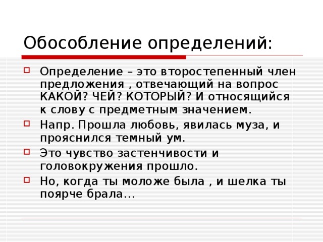 Определение – это второстепенный член предложения , отвечающий на вопрос КАКОЙ? ЧЕЙ? КОТОРЫЙ? И относящийся к слову с предметным значением. Напр. Прошла любовь, явилась муза, и прояснился темный ум. Это чувство застенчивости и головокружения прошло. Но, когда ты моложе была , и шелка ты поярче брала…