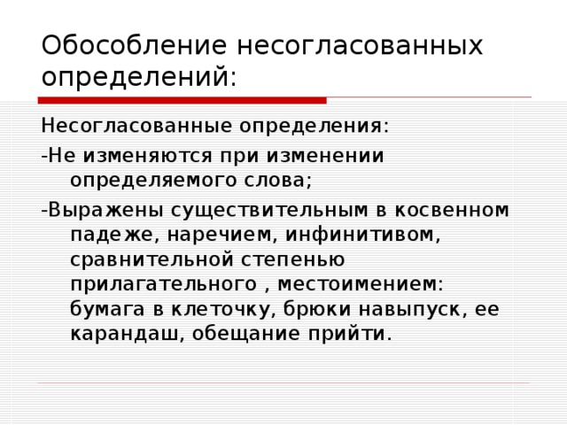 Обособление несогласованных определений: Несогласованные определения: -Не изменяются при изменении определяемого слова; -Выражены существительным в косвенном падеже, наречием, инфинитивом, сравнительной степенью прилагательного , местоимением: бумага в клеточку, брюки навыпуск, ее карандаш, обещание прийти.