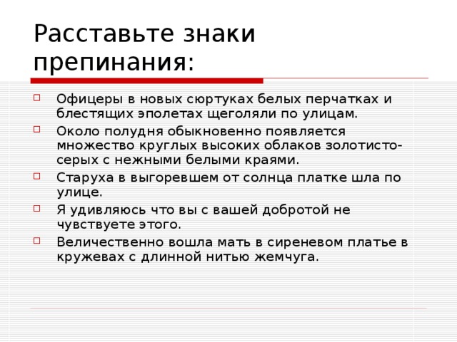 Офицеры в новых сюртуках белых перчатках и блестящих эполетах щеголяли по улицам. Около полудня обыкновенно появляется множество круглых высоких облаков золотисто- серых с нежными белыми краями. Старуха в выгоревшем от солнца платке шла по улице. Я удивляюсь что вы с вашей добротой не чувствуете этого. Величественно вошла мать в сиреневом платье в кружевах с длинной нитью жемчуга.