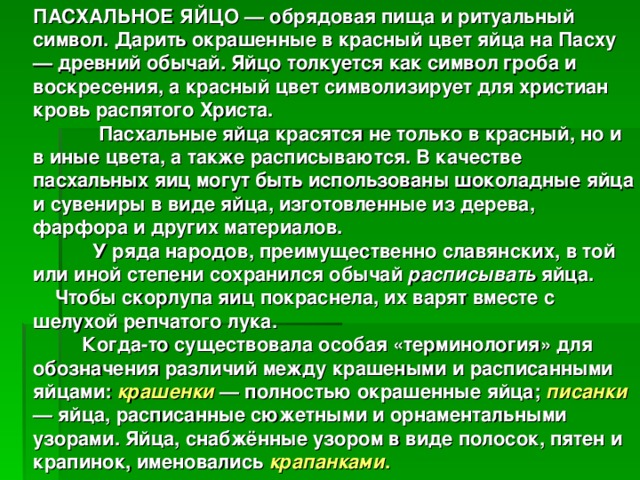 ПАСХАЛЬНОЕ ЯЙЦО — обрядовая пища и ритуальный символ. Дарить окрашенные в красный цвет яйца на Пасху — древний обычай. Яйцо толкуется как символ гроба и воскресения, а красный цвет символизирует для христиан кровь распятого Христа.  Пасхальные яйца красятся не только в красный, но и в иные цвета, а также расписываются. В качестве пасхальных яиц могут быть использованы шоколадные яйца и сувениры в виде яйца, изготовленные из дерева, фарфора и других материалов.  У ряда народов, преимущественно славянских, в той или иной степени сохранился обычай расписывать яйца.  Чтобы скорлупа яиц покраснела, их варят вместе с шелухой репчатого лука.  Когда-то существовала особая «терминология» для обозначения различий между крашеными и расписанными яйцами: крашенки — полностью окрашенные яйца; писанки  — яйца, расписанные сюжетными и орнаментальными узорами. Яйца, снабжённые узором в виде полосок, пятен и крапинок, именовались крапанками .