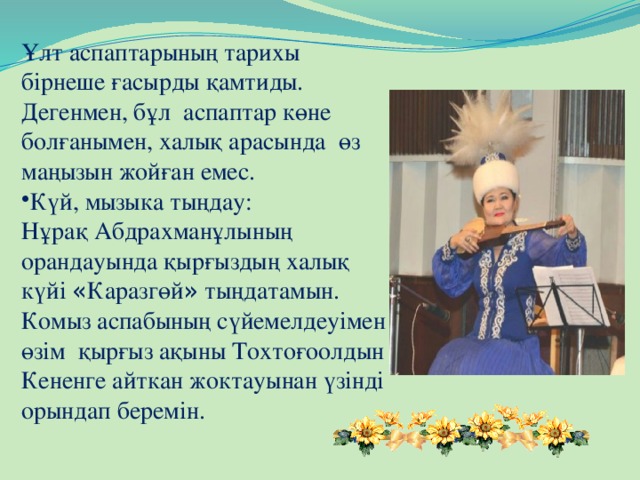 Ұлт аспаптарының тарихы бірнеше ғасырды қамтиды. Дегенмен, бұл аспаптар көне болғанымен, халық арасында өз маңызын жойған емес. Күй, мызыка тыңдау: Нұрақ Абдрахманұлының орандауында қырғыздың халық күйі « Каразгөй » тыңдатамын. Комыз аспабының сүйемелдеуімен өзім қырғыз ақыны Тохтоғоолдын Кененге айткан жоктауынан үзінді орындап беремін.