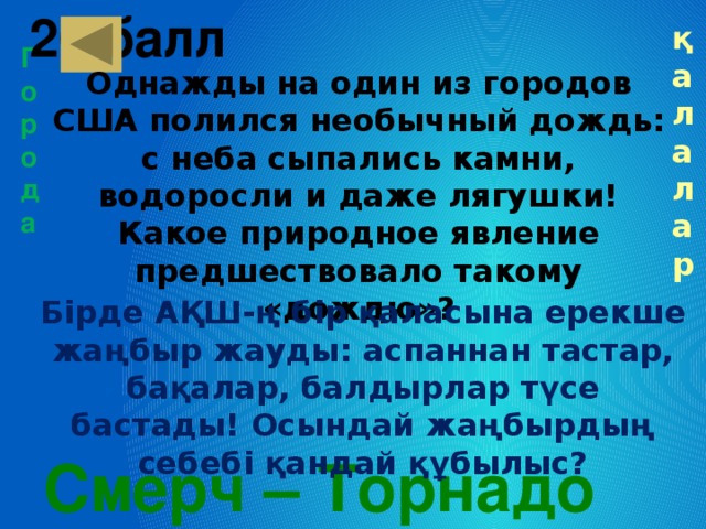 20 балл   қалалар Города Однажды на один из городов США полился необычный дождь: с неба сыпались камни, водоросли и даже лягушки! Какое природное явление предшествовало такому «дождю»? Бірде АҚШ-ң бір қаласына ерекше жаңбыр жауды: аспаннан тастар, бақалар, балдырлар түсе бастады! Осындай жаңбырдың себебі қандай құбылыс? Смерч – Торнадо