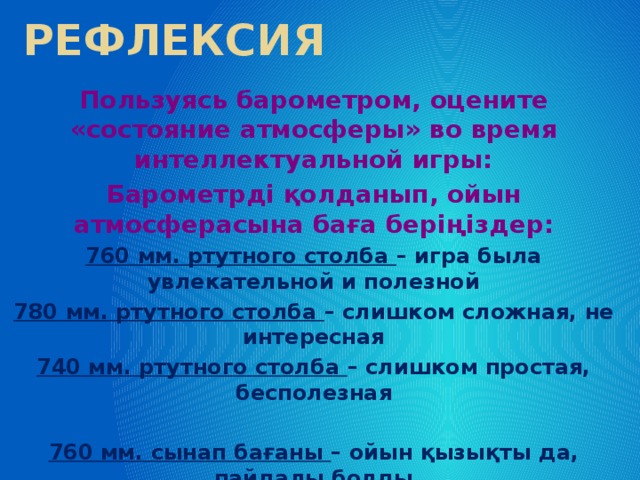 Рефлексия Пользуясь барометром, оцените «состояние атмосферы» во время интеллектуальной игры: Барометрді қолданып, ойын атмосферасына баға беріңіздер: 760 мм. ртутного столба – игра была увлекательной и полезной 780 мм. ртутного столба – слишком сложная, не интересная 740 мм. ртутного столба – слишком простая, бесполезная  760 мм. сынап бағаны – ойын қызықты да, пайдалы болды 780 мм. сынап бағаны – өте қиын және қызық емес 740 мм. сынап бағаны – тым оңай, пайдасыз