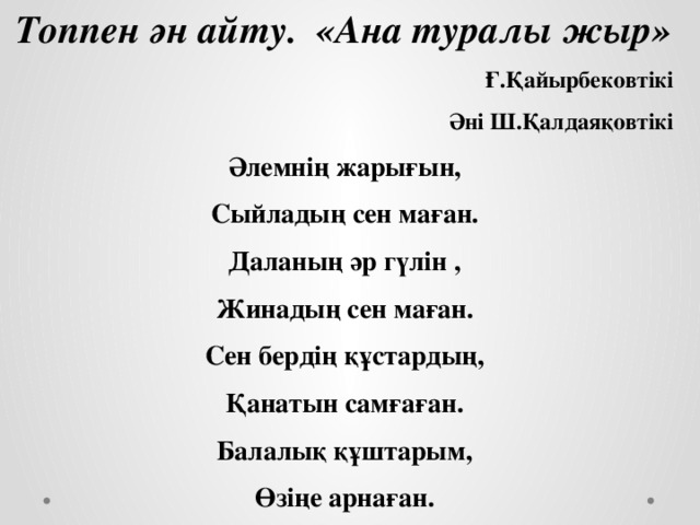 Топпен ән айту. «Ана туралы жыр» Ғ.Қайырбековтікі Әні Ш.Қалдаяқовтікі Әлемнің жарығын, Сыйладың сен маған. Даланың әр гүлін , Жинадың сен маған. Сен бердің құстардың, Қанатын самғаған. Балалық құштарым, Өзіңе арнаған.    